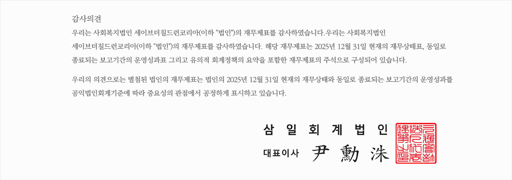 감사의견 우리는 사회복지법인 세이브더칠드런코리아(이하 '법인')의 재무제표를 감사하였습니다.우리는 사회복지법인 세이브더칠드런코리아(이하 '법인')의 재무제표를 감사하였습니다. 해당 재무제표는 2025년 12월 31일 현재의 재무상태표, 동일로 종료되는 보고기간의 운영성과표 그리고 유의적 회계정책의 요약을 포함한 재무제표의 주석으로 구성되어 있습니다. 우리의 의견으로는 별첨된 법인의 재무제표는 법인의 2025년 12월 31일 현재의 재무상태와 동일로 종료되는 보고기간의 운영성과를 공익법인회계기준에 따라 중요성의 관점에서 공정하게 표시하고 있습니다. 삼일회계법인 - 대표이사 尹勳洙(윤훈수)