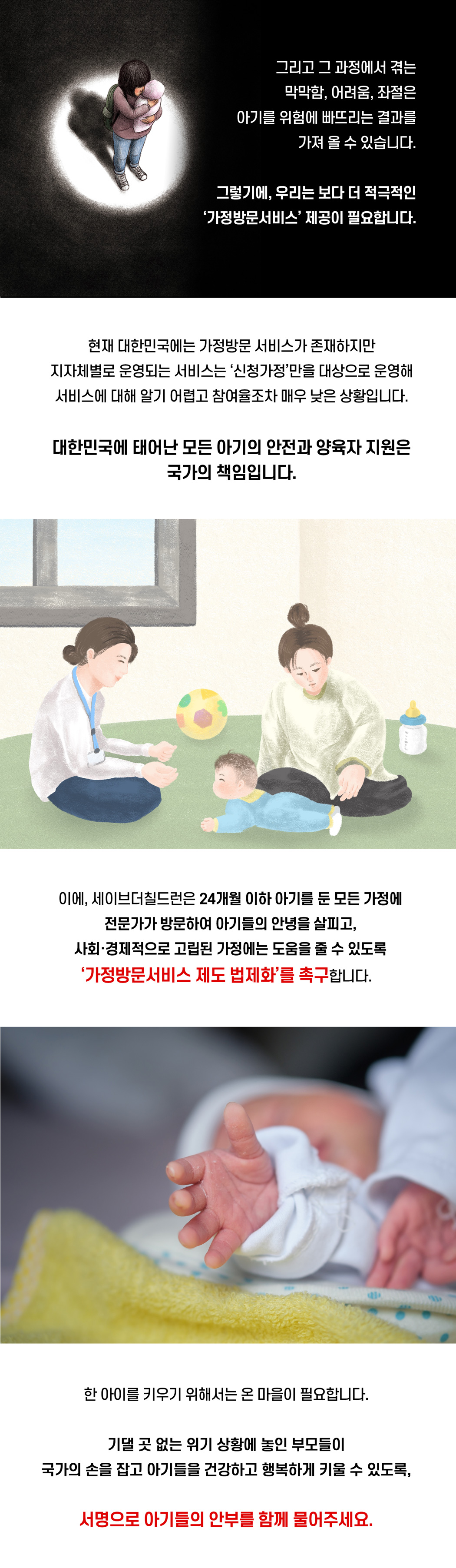 아기 한 명을 건강하게 키우기 위해서는 많은 노력과 비용이 필요합니다. 하지만 위기 상황에 놓인 부모는 아기를 출산하고 양육하는 모든 과정을 오롯이 홀로 감당해야 합니다. 그리고 그 과정에서 겪는 막막함, 어려움, 좌절은 아기를 위험에 빠뜨리는 결과를 가져올 수 있습니다. 그렇기에, 우리는 보다 더 적극적인 ‘가정방문서비스’ 제공이 필요합니다. 현재 대한민국에는 가정방문 서비스가 존재하지만, 지자체별로 운영되는 서비스는 ‘신청가정’만을 대상으로 운영하고 있어 서비스에 대해 알기 어렵고 참여율조차 매우 낮은 상황입니다. 대한민국에 태어난 모든 아기의 안전과 양육자 지원은 국가의 책임입니다. 이에, 세이브더칠드런은 24개월 이하 아기를 둔 모든 가정에 전문가가 방문하여 아기들의 안녕을 살피고, 사회, 경제적으로 고립된 가정에는 도움을 줄 수 있도록 ‘가정방문서비스 제도 법제화’를 촉구합니다. 한 아이를 키우기 위해서는 온 마을이 필요합니다. 기댈 곳 없는 위기 상황에 놓인 부모들이 국가의 손을 잡고 아기들을 건강하고 행복하게 키울 수 있도록, 서명으로 아기들의 안부를 함께 물어주세요.