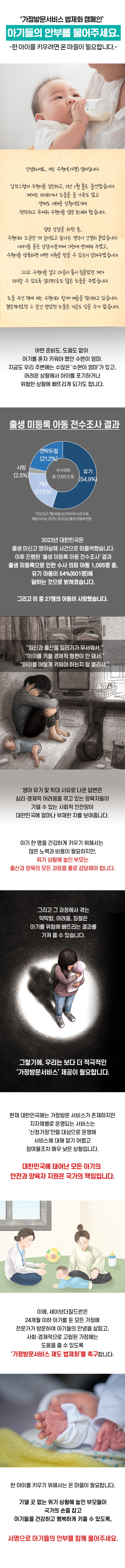 안녕하세요, 저는 수현이(가명) 엄마입니다. 갑작스럽게 수현이를 임신하고, 지난 1월 홀로 출산했습니다. 제게는 의지하거나 도움을 줄 가족도 없고 생계도 어려운 상황이었기에 막막하고 무서워 수현이를 입양 보내려 했습니다. 입양 상담을 하던 중, 수현이와 조금만 더 같이 있고 싶다는 생각이 간절히 들었습니다. 이야기를 들은 상담사분께서 기관에 연계해 주셨고, 수현이를 양육하면 어떤 지원을 받을 수 있는지 자세히 알려주셨습니다. 그리고 수현이를 낳고 마음이 몹시 힘들었던 제가 의지할 수 있도록 심리적으로도 많은 도움을 주셨습니다. 도와주신 덕분에 저는 지금 수현이와 함께 여름을 맞이하고 있습니다. 절망적이었던 그 순간 받았던 도움은 지금도 잊을 수가 없습니다. 어떤 준비도, 도움도 없이 아기를 혼자 키워야 했던 수현이 엄마. 지금도 우리 주변에는 수많은 ‘수현이 엄마’가 있고, 어려운 상황에서 아기를 포기하거나 위험한 상황에 빠뜨리게 되기도 합니다. 2023년 대한민국은 출생 미신고 영아살해 사건으로 떠들썩했습니다. 이후 진행된 ‘출생 미신고 아동 전수조사’ 결과 출생 미신고로 인한 수사 의뢰 아동 1,095명 중 유기 아동이 54%(601명)에 달하는 것으로 밝혀졌습니다. (*출처: 23.07.18 보건복지부 보도자료. 해당 수치는 2015년부터 2022년까지 출생한 아동에 한함) 그리고 이 중 27명의 아동은 사망했습니다. ‘임신과 출산을 알리기가 무서워서’. ‘아기를 키울 경제적 형편이 안 돼서’. ‘아기를 어떻게 키워야 하는지 잘 몰라서’, 영아 유기 및 학대 사유로 나온 답변은, 심리, 경제적 어려움을 겪고 있는 양육자들이 기댈 수 있는 사회적 안전망이 대한민국에 얼마나 부재한 지를 보여줍니다. / 아기 한 명을 건강하게 키우기 위해서는 많은 노력과 비용이 필요합니다. 하지만 위기 상황에 놓인 부모는 아기를 출산하고 양육하는 모든 과정을 오롯이 홀로 감당해야 합니다. 그리고 그 과정에서 겪는 막막함, 어려움, 좌절은 아기를 위험에 빠뜨리는 결과를 가져올 수 있습니다. 그렇기에, 우리는 보다 더 적극적인 ‘가정방문서비스’ 제공이 필요합니다. 현재 대한민국에는 가정방문 서비스가 존재하지만, 지자체별로 운영되는 서비스는 ‘신청가정’만을 대상으로 운영하고 있어 서비스에 대해 알기 어렵고 참여율조차 매우 낮은 상황입니다. 대한민국에 태어난 모든 아기의 안전과 양육자 지원은 국가의 책임입니다. 이에, 세이브더칠드런은 24개월 이하 아기를 둔 모든 가정에 전문가가 방문하여 아기들의 안녕을 살피고, 사회, 경제적으로 고립된 가정에는 도움을 줄 수 있도록 ‘가정방문서비스 제도 법제화’를 촉구합니다. 한 아이를 키우기 위해서는 온 마을이 필요합니다. 기댈 곳 없는 위기 상황에 놓인 부모들이 국가의 손을 잡고 아기들을 건강하고 행복하게 키울 수 있도록, 서명으로 아기들의 안부를 함께 물어주세요.