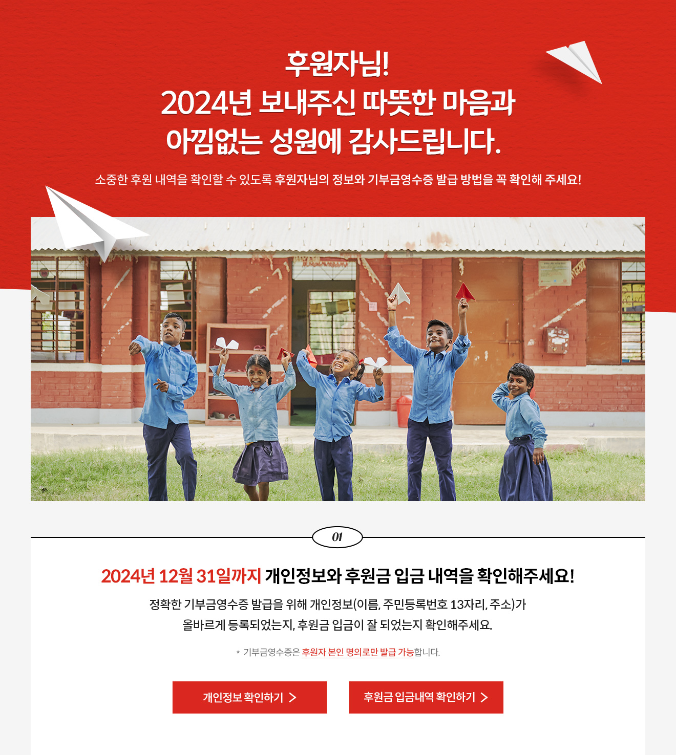 후원자님! 2024년 보내주신 따뜻한 마음과 아낌없는 성원에 감사드립니다. 소중한 후원 내역을 확인할 수 있도록 후원자님의 정보와 기부금영수증 발급 방법을 꼭 확인해 주세요! / 1. 2024년 12월 31일까지 개인정보와 후원금 입금 내역을 확인해주세요! 정확한 기부금영수증 발급을 위해 개인정보(이름, 주민등록번호 13자리, 주소)가 올바르게 등록되었는지, 후원금 입금이 잘 되었는지 확인해주세요. * 기부금영수증은 후원자 본인 명의로만 발급 가능합니다.