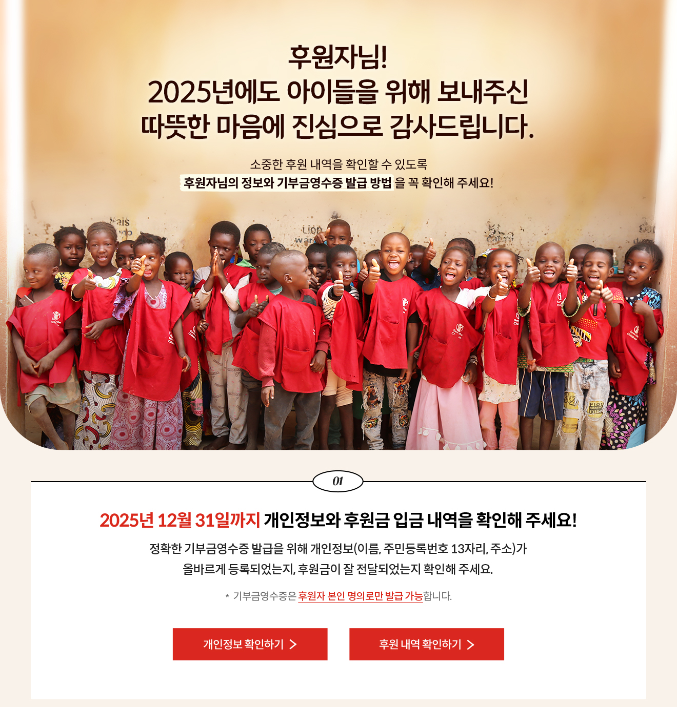 후원자님! 2025년에도 아이들을 위해 보내주신 따뜻한 마음에 진심으로 감사드립니다. 소중한 후원 내역을 확인할 수 있도록 후원자님의 정보와 기부금영수증 발급 방법 을 꼭 확인해 주세요! / 01. 2025년 12월 31일까지 개인정보와 후원금 입금 내역을 확인해 주세요! 정확한 기부금영수증 발급을 위해 개인정보(이름, 주민등록번호 13자리, 주소)가 올바르게 등록되었는지, 후원금이 잘 전달되었는지 확인해 주세요. *  기부금영수증은 후원자 본인 명의로만 발급 가능합니다.