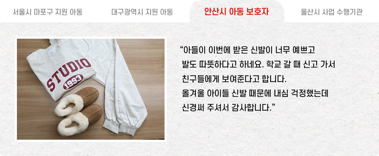 안산시 아동 보호자 : “아들이 이번에 받은 신발이 너무 예쁘고 발도 따뜻하다고 하네요. 학교 갈 때 신고 가서 친구들에게 보여준다고 합니다. 올겨울 아이들 신발 때문에 내심 걱정했는데 신경써 주셔서 감사합니다.”