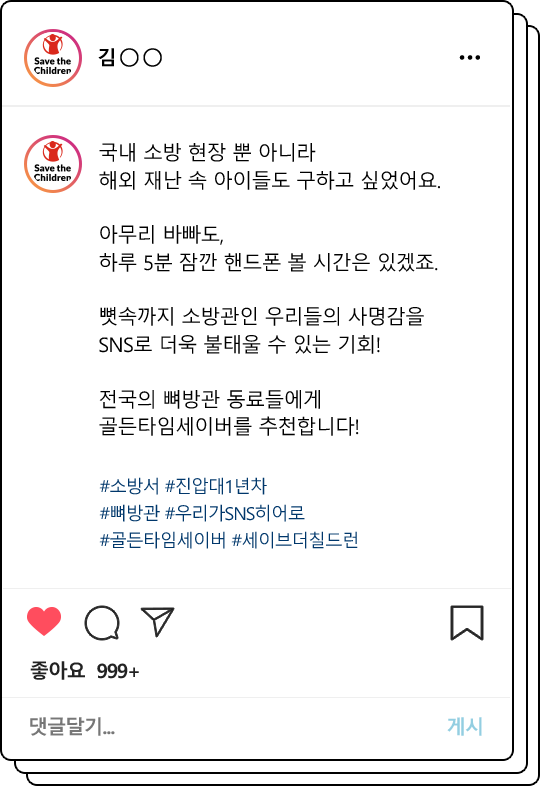 국내 소방 현장 뿐 아니라 해외 재난 속 아이들도 구하고 싶었어요.아무리 바빠도, 하루 5분 잠깐 핸드폰 볼 시간은 있겠죠. 뼛속까지 소방관인 우리들의 사명감을 SNS로 더욱 불태울 수 있는 기회! 전국의 뼈방관 동료들에게 골든타임세이버를 추천합니다!