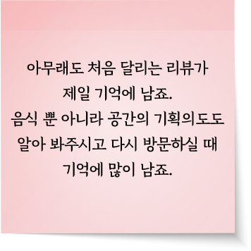 아무래도 처음 달리는 리뷰가 제일 기억에 남죠. 음식 뿐 아니라 공간의 기획의도도 알아 봐주시고 다시 방문하실 때 기억에 많이 남죠.